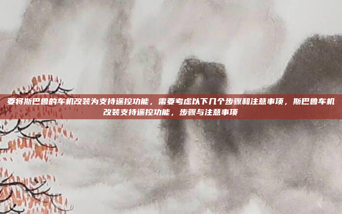 要将斯巴鲁的车机改装为支持遥控功能,需要考虑以下几个步骤和注意事项,斯巴鲁车机改装支持遥控功能,步骤与注意事项