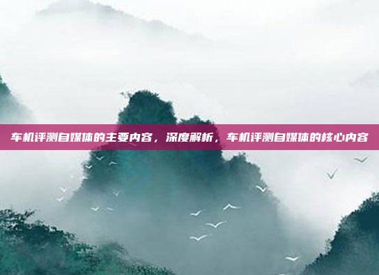 车机评测自媒体的主要内容，深度解析，车机评测自媒体的核心内容