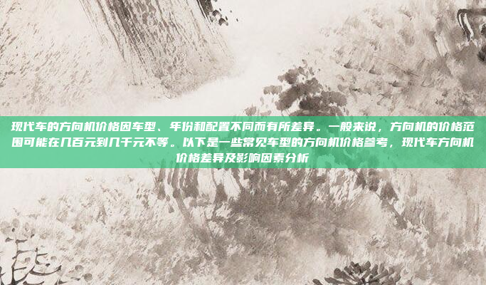 现代车的方向机价格因车型、年份和配置不同而有所差异。一般来说,方向机的价格范围可能在几百元到几千元不等。以下是一些常见车型的方向机价格参考,现代车方向机价格差异及影响因素分析