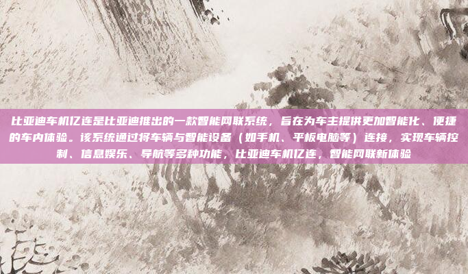 比亚迪车机亿连是比亚迪推出的一款智能网联系统，旨在为车主提供更加智能化、便捷的车内体验。该系统通过将车辆与智能设备（如手机、平板电脑等）连接，实现车辆控制、信息娱乐、导航等多种功能，比亚迪车机亿连，智能网联新体验