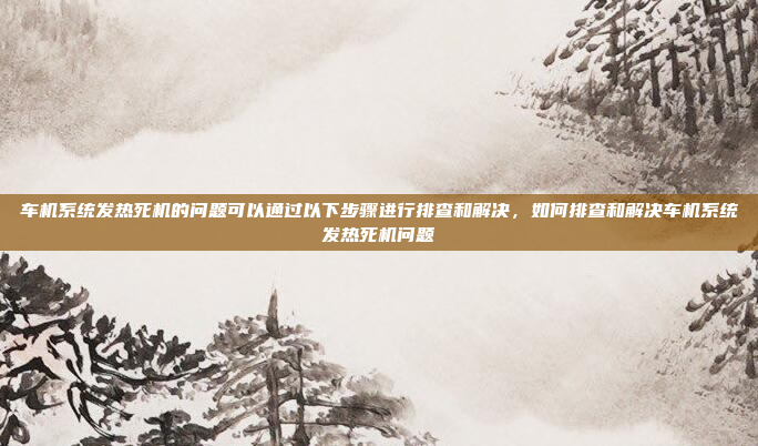 车机系统发热死机的问题可以通过以下步骤进行排查和解决，如何排查和解决车机系统发热死机问题