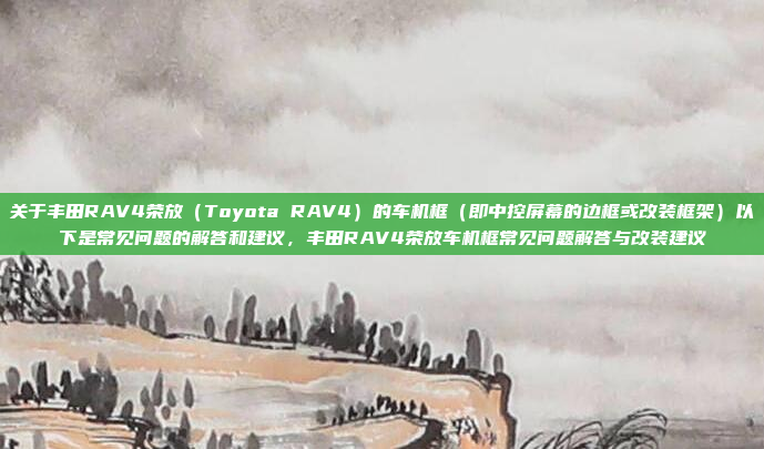 关于丰田RAV4荣放（Toyota RAV4）的车机框（即中控屏幕的边框或改装框架）以下是常见问题的解答和建议，丰田RAV4荣放车机框常见问题解答与改装建议