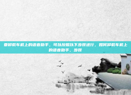 要卸载车机上的语音助手，可以按照以下步骤进行，如何卸载车机上的语音助手，步骤