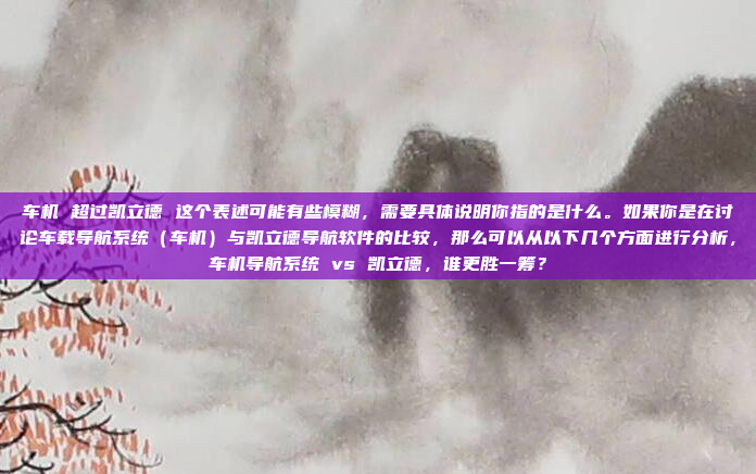 车机 超过凯立德 这个表述可能有些模糊，需要具体说明你指的是什么。如果你是在讨论车载导航系统（车机）与凯立德导航软件的比较，那么可以从以下几个方面进行分析，车机导航系统 vs 凯立德，谁更胜一筹？