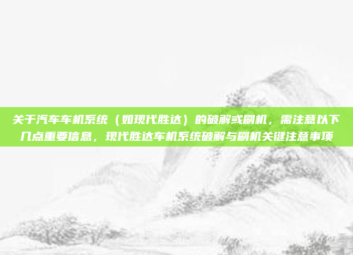 关于汽车车机系统（如现代胜达）的破解或刷机，需注意以下几点重要信息，现代胜达车机系统破解与刷机关键注意事项
