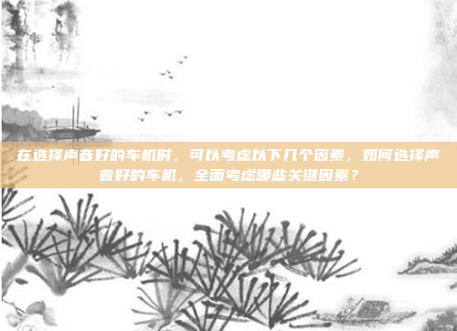 在选择声音好的车机时，可以考虑以下几个因素，如何选择声音好的车机，全面考虑哪些关键因素？
