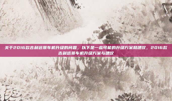 关于2016款吉利远景车机升级的问题，以下是一些可能的升级方案和建议，2016款吉利远景车机升级方案与建议