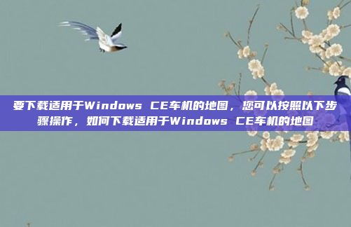 要下载适用于Windows CE车机的地图，您可以按照以下步骤操作，如何下载适用于Windows CE车机的地图