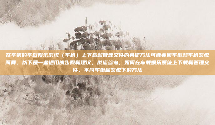 在车辆的车载娱乐系统（车机）上下载和管理文件的具体方法可能会因车型和车机系统而异。以下是一些通用的步骤和建议，供您参考，如何在车载娱乐系统上下载和管理文件，不同车型和系统下的方法