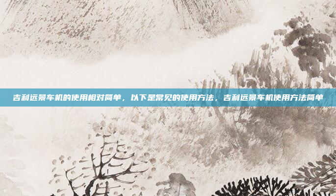 吉利远景车机的使用相对简单，以下是常见的使用方法，吉利远景车机使用方法简单