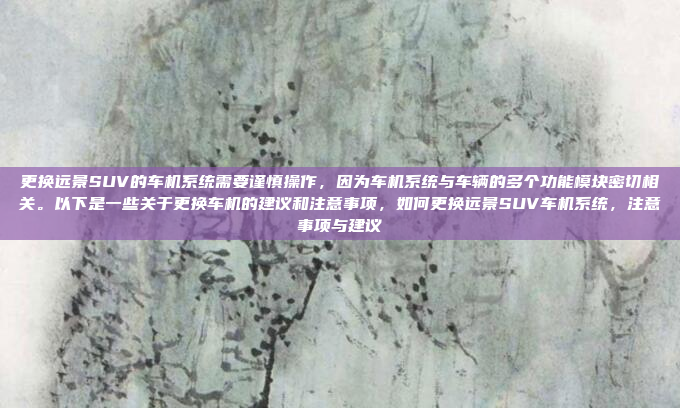 更换远景SUV的车机系统需要谨慎操作,因为车机系统与车辆的多个功能模块密切相关。以下是一些关于更换车机的建议和注意事项,如何更换远景SUV车机系统,注意事项与建议