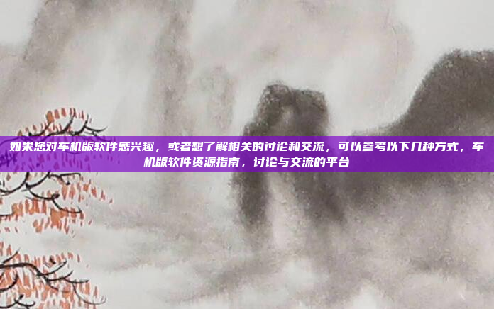 如果您对车机版软件感兴趣，或者想了解相关的讨论和交流，可以参考以下几种方式，车机版软件资源指南，讨论与交流的平台