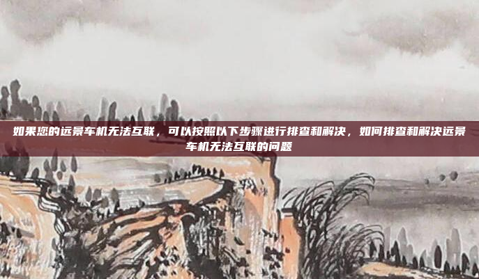 如果您的远景车机无法互联，可以按照以下步骤进行排查和解决，如何排查和解决远景车机无法互联的问题