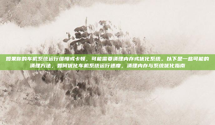 如果你的车机系统运行缓慢或卡顿，可能需要清理内存或优化系统。以下是一些可能的清理方法，如何优化车机系统运行速度，清理内存与系统优化指南