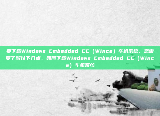 要下载Windows Embedded CE（Wince）车机系统，您需要了解以下几点，如何下载Windows Embedded CE（Wince）车机系统