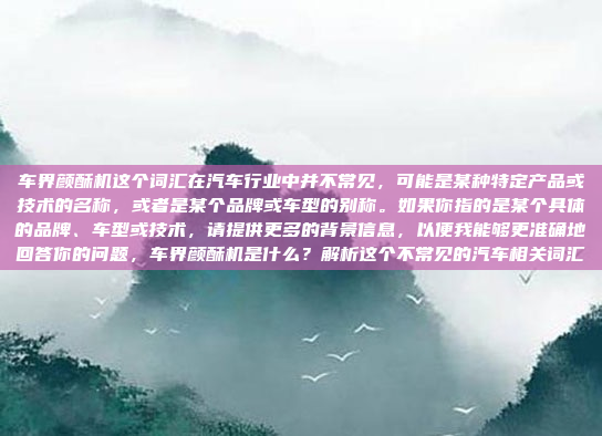 车界颜酥机这个词汇在汽车行业中并不常见，可能是某种特定产品或技术的名称，或者是某个品牌或车型的别称。如果你指的是某个具体的品牌、车型或技术，请提供更多的背景信息，以便我能够更准确地回答你的问题，车界颜酥机是什么？解析这个不常见的汽车相关词汇