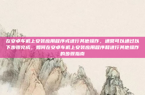 在安卓车机上安装应用程序或进行其他操作，通常可以通过以下步骤完成，如何在安卓车机上安装应用程序和进行其他操作的步骤指南