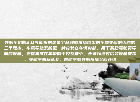 导航车机版3.0可能指的是某个品牌或系统推出的车载导航系统的第三个版本。车载导航系统是一种安装在车辆内部，用于帮助驾驶员导航的设备，通常集成在车辆的中控系统中，也可以通过后装设备安装，导航车机版3.0，智能车载导航系统全新升级