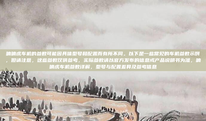 嘀嘀虎车机的参数可能因具体型号和配置而有所不同。以下是一些常见的车机参数示例，但请注意，这些参数仅供参考，实际参数请以官方发布的信息或产品说明书为准，嘀嘀虎车机参数详解，型号与配置差异及参考信息