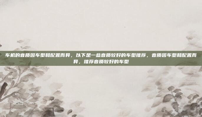 车机的音质因车型和配置而异，以下是一些音质较好的车型推荐，音质因车型和配置而异，推荐音质较好的车型
