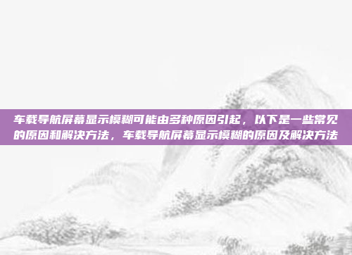 车载导航屏幕显示模糊可能由多种原因引起，以下是一些常见的原因和解决方法，车载导航屏幕显示模糊的原因及解决方法