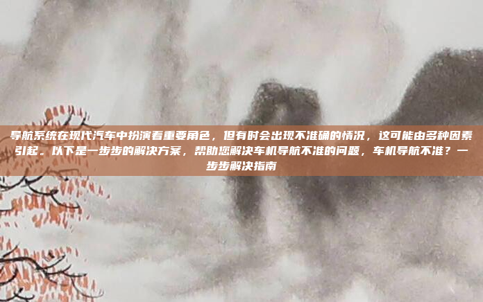 导航系统在现代汽车中扮演着重要角色，但有时会出现不准确的情况，这可能由多种因素引起。以下是一步步的解决方案，帮助您解决车机导航不准的问题，车机导航不准？一步步解决指南