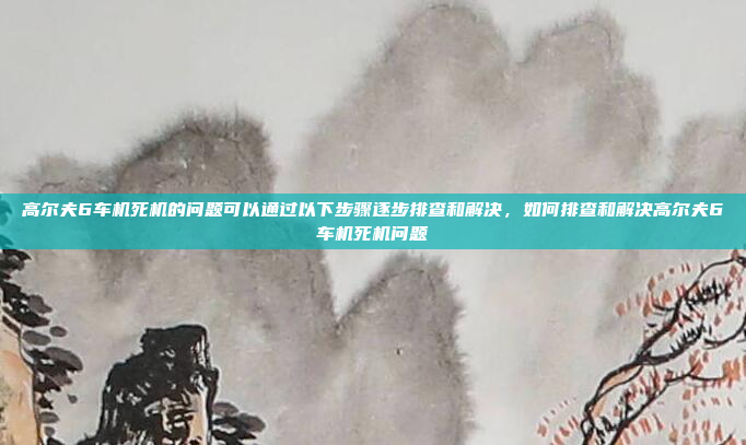 高尔夫6车机死机的问题可以通过以下步骤逐步排查和解决，如何排查和解决高尔夫6车机死机问题