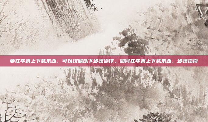 要在车机上下载东西，可以按照以下步骤操作，如何在车机上下载东西，步骤指南