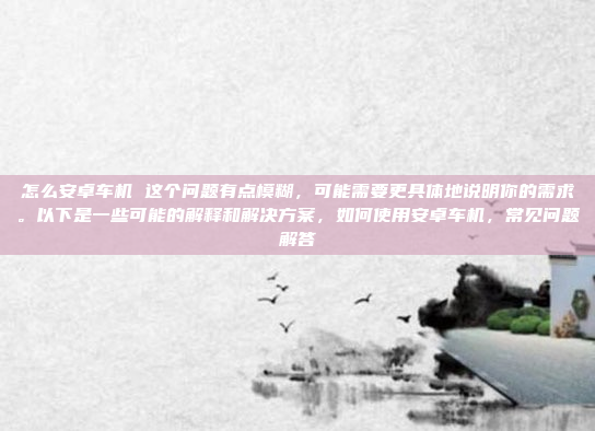 怎么安卓车机 这个问题有点模糊，可能需要更具体地说明你的需求。以下是一些可能的解释和解决方案，如何使用安卓车机，常见问题解答