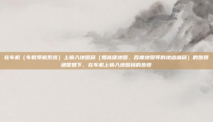 在车机(车载导航系统)上输入地图码(如高德地图、百度地图等的地点编码)的步骤通常如下,在车机上输入地图码的步骤