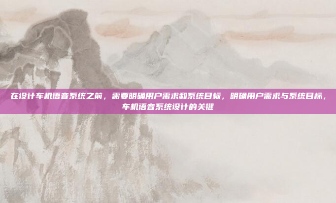 在设计车机语音系统之前，需要明确用户需求和系统目标，明确用户需求与系统目标，车机语音系统设计的关键