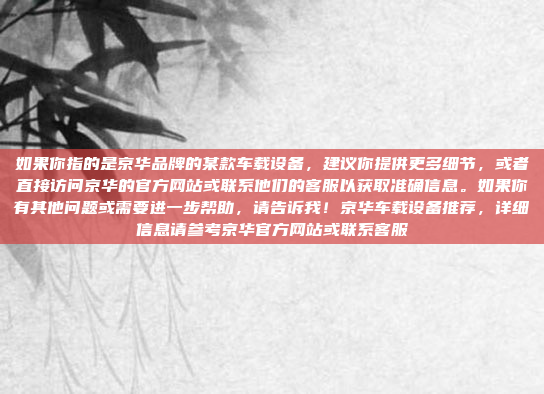 如果你指的是京华品牌的某款车载设备，建议你提供更多细节，或者直接访问京华的官方网站或联系他们的客服以获取准确信息。如果你有其他问题或需要进一步帮助，请告诉我！京华车载设备推荐，详细信息请参考京华官方网站或联系客服