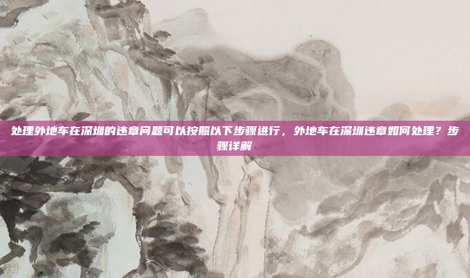 处理外地车在深圳的违章问题可以按照以下步骤进行，外地车在深圳违章如何处理？步骤详解