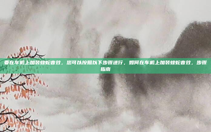 要在车机上加装蝰蛇音效，您可以按照以下步骤进行，如何在车机上加装蝰蛇音效，步骤指南