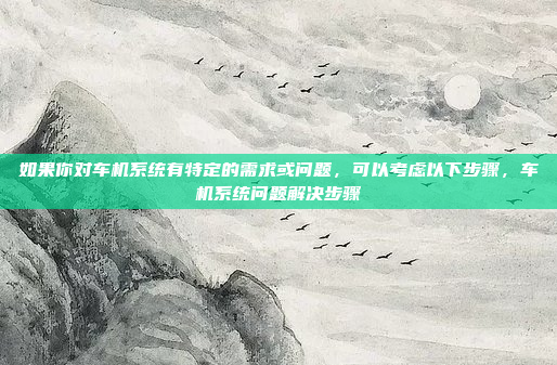 如果你对车机系统有特定的需求或问题，可以考虑以下步骤，车机系统问题解决步骤