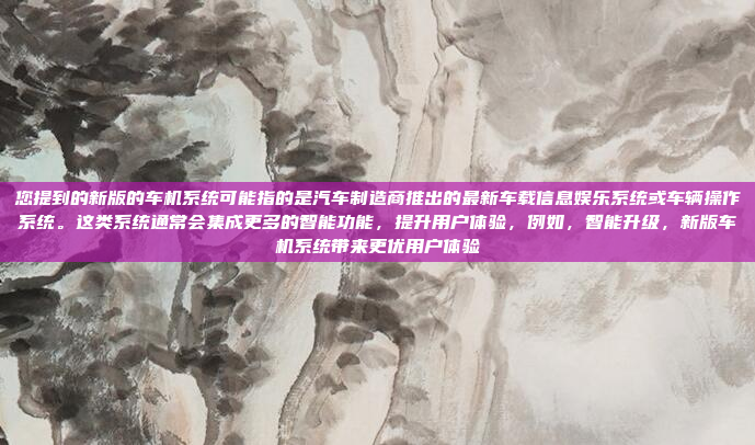 您提到的新版的车机系统可能指的是汽车制造商推出的最新车载信息娱乐系统或车辆操作系统。这类系统通常会集成更多的智能功能，提升用户体验，例如，智能升级，新版车机系统带来更优用户体验