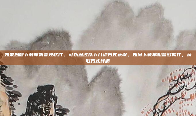 如果您想下载车机音效软件，可以通过以下几种方式获取，如何下载车机音效软件，获取方式详解