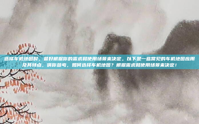 选择车机地图时，最好根据你的需求和使用场景来决定。以下是一些常见的车机地图应用及其特点，供你参考，如何选择车机地图？根据需求和使用场景来决定！