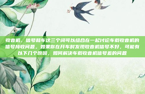 收音机、信号和车这三个词可以组合在一起讨论车载收音机的信号接收问题。如果你在开车时发现收音机信号不好，可能有以下几个原因，如何解决车载收音机信号差的问题