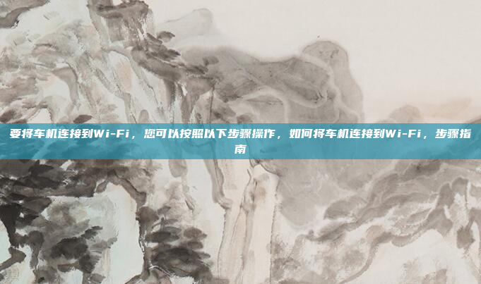 要将车机连接到Wi-Fi，您可以按照以下步骤操作，如何将车机连接到Wi-Fi，步骤指南