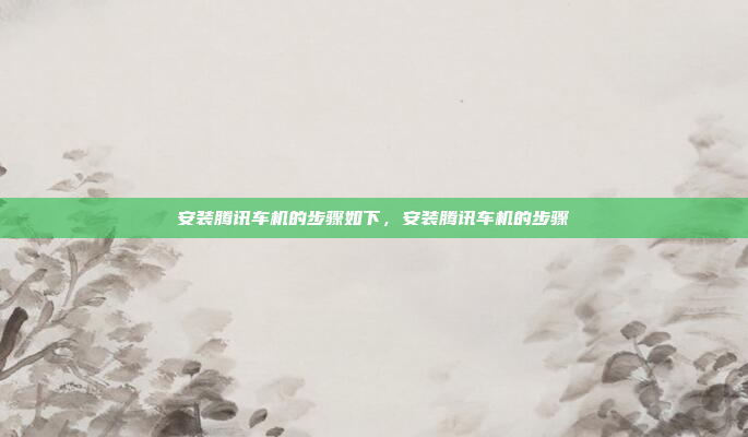 安装腾讯车机的步骤如下，安装腾讯车机的步骤