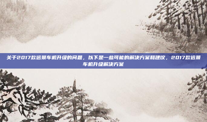 关于2017款远景车机升级的问题，以下是一些可能的解决方案和建议，2017款远景车机升级解决方案