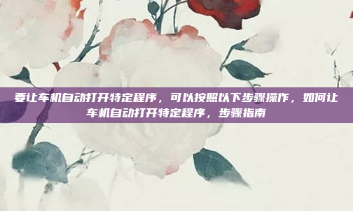 要让车机自动打开特定程序,可以按照以下步骤操作,如何让车机自动打开特定程序,步骤指南