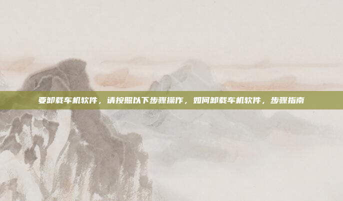 要卸载车机软件，请按照以下步骤操作，如何卸载车机软件，步骤指南
