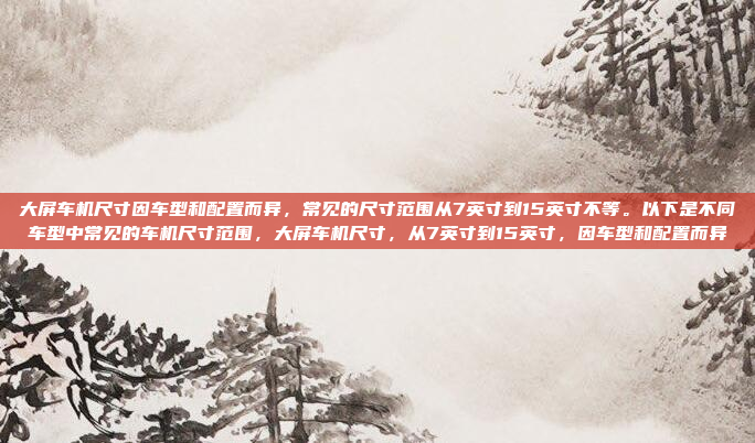 大屏车机尺寸因车型和配置而异，常见的尺寸范围从7英寸到15英寸不等。以下是不同车型中常见的车机尺寸范围，大屏车机尺寸，从7英寸到15英寸，因车型和配置而异