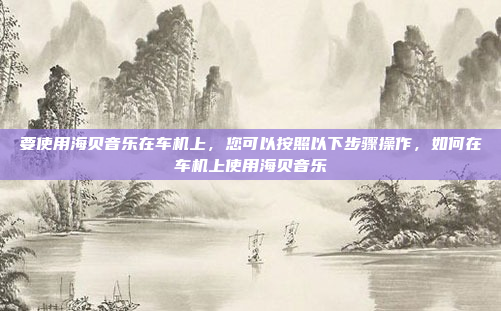要使用海贝音乐在车机上，您可以按照以下步骤操作，如何在车机上使用海贝音乐
