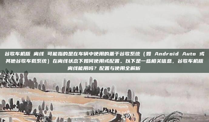 谷歌车机版 离线 可能指的是在车辆中使用的基于谷歌系统（如 Android Auto 或其他谷歌车载系统）在离线状态下如何使用或配置。以下是一些相关信息，谷歌车机版离线能用吗？配置与使用全解析