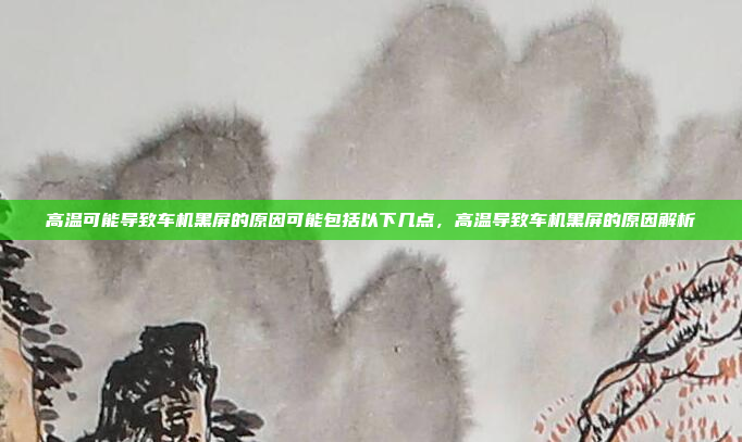 高温可能导致车机黑屏的原因可能包括以下几点，高温导致车机黑屏的原因解析