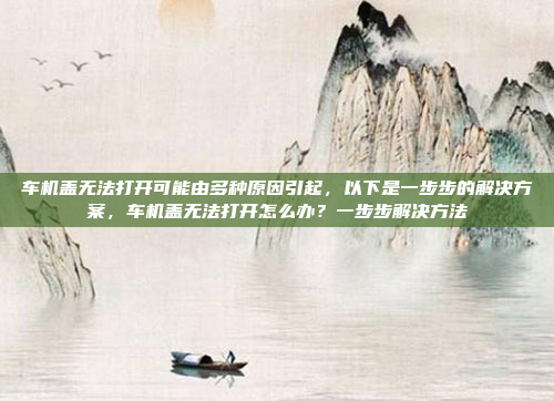 车机盖无法打开可能由多种原因引起,以下是一步步的解决方案,车机盖无法打开怎么办?一步步解决方法