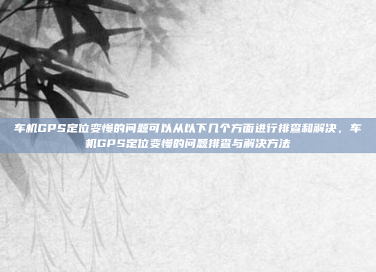 车机GPS定位变慢的问题可以从以下几个方面进行排查和解决，车机GPS定位变慢的问题排查与解决方法